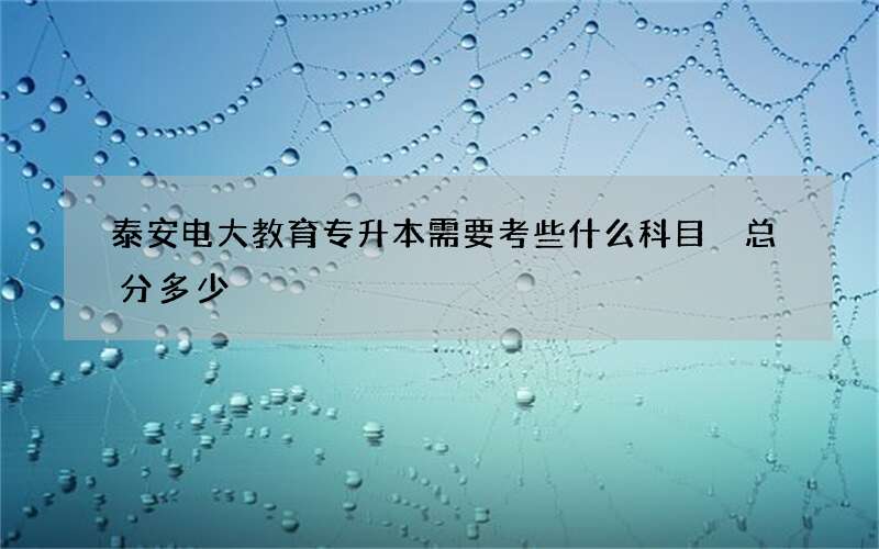 泰安电大教育专升本需要考些什么科目 总分多少